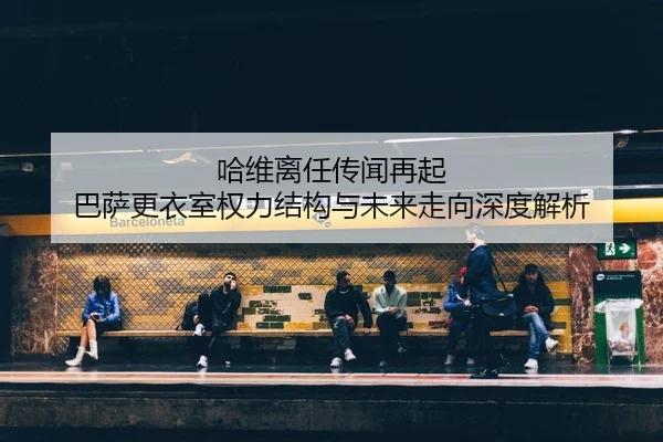 哈维离任传闻再起 巴萨更衣室权力结构与未来走向深度解析